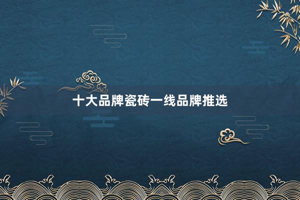 十大品牌瓷砖一线品牌推选