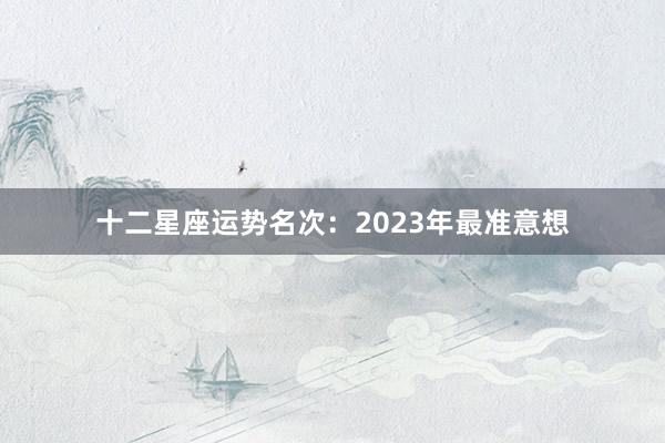 十二星座运势名次：2023年最准意想