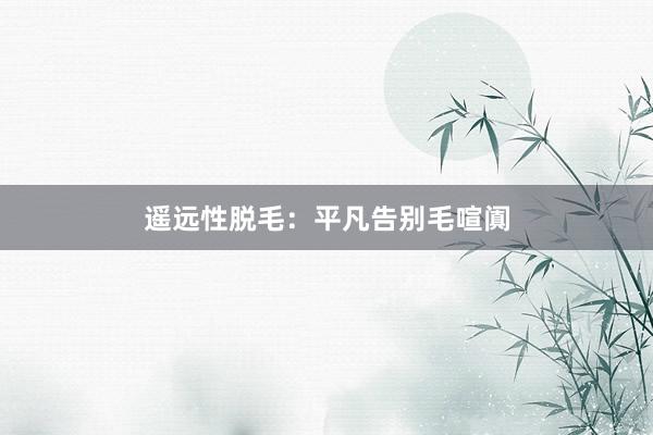 遥远性脱毛：平凡告别毛喧阗