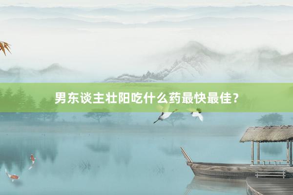 男东谈主壮阳吃什么药最快最佳？