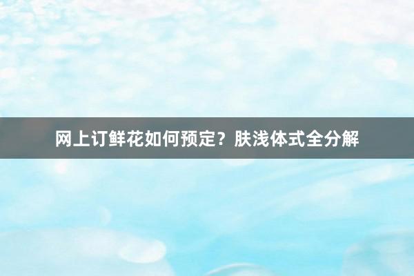 网上订鲜花如何预定？肤浅体式全分解