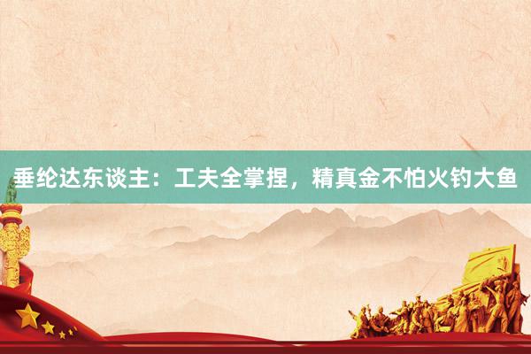 垂纶达东谈主：工夫全掌捏，精真金不怕火钓大鱼