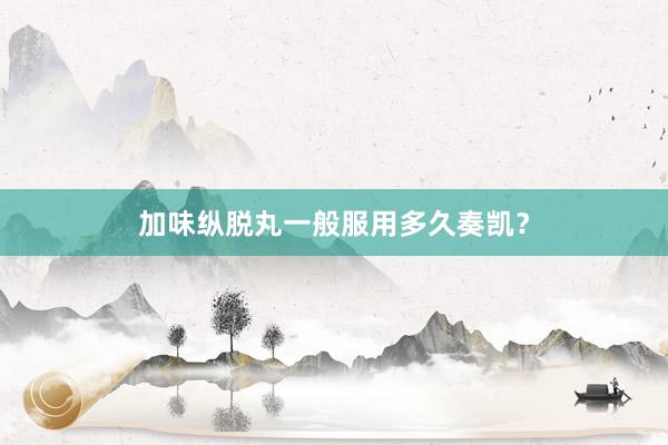 加味纵脱丸一般服用多久奏凯?